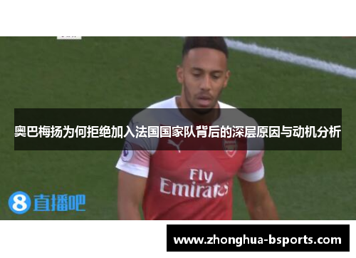 奥巴梅扬为何拒绝加入法国国家队背后的深层原因与动机分析