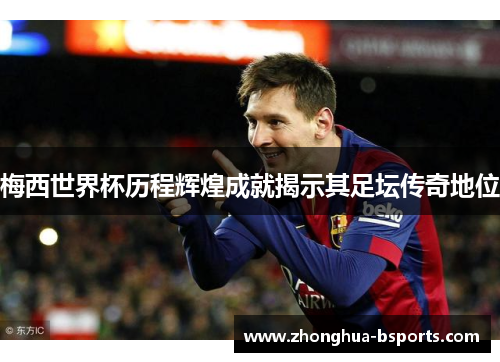 梅西世界杯历程辉煌成就揭示其足坛传奇地位