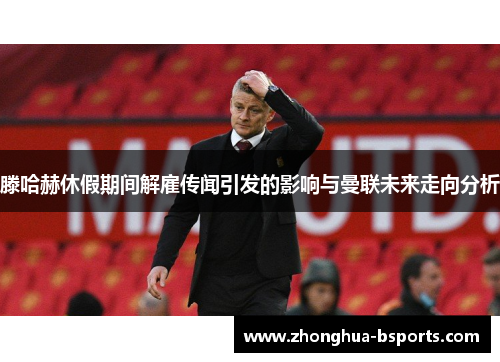 滕哈赫休假期间解雇传闻引发的影响与曼联未来走向分析