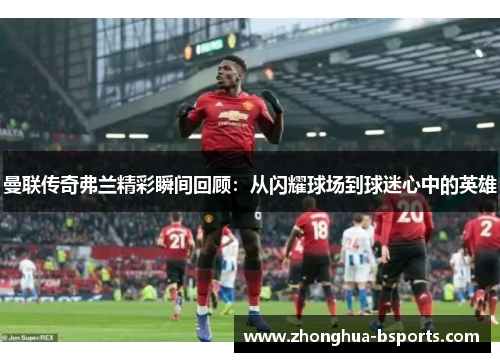 曼联传奇弗兰精彩瞬间回顾：从闪耀球场到球迷心中的英雄