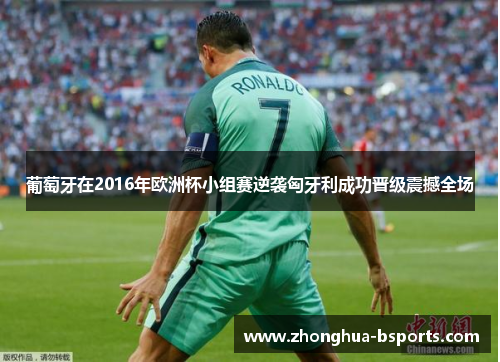 葡萄牙在2016年欧洲杯小组赛逆袭匈牙利成功晋级震撼全场 葡萄牙在2016年欧洲杯小组赛逆袭匈牙利成功晋级震撼全场