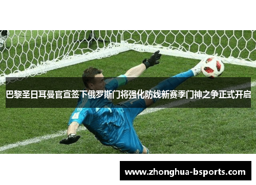 巴黎圣日耳曼官宣签下俄罗斯门将强化防线新赛季门神之争正式开启