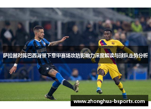 萨拉赫对阵巴西背景下意甲赛场攻防影响力深度解读与球队走势分析